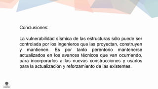 Conclusiones: 
La vulnerabilidad sísmica de las estructuras sólo puede ser 
controlada por los ingenieros que las proyectan, construyen 
y mantienen. Es por tanto perentorio mantenerse 
actualizados en los avances técnicos que van ocurriendo, 
para incorporarlos a las nuevas construcciones y usarlos 
para la actualización y reforzamiento de las existentes. 
 