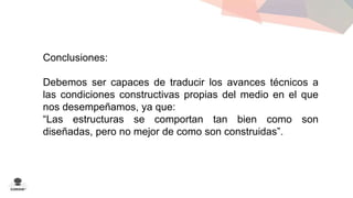 Conclusiones: 
Debemos ser capaces de traducir los avances técnicos a 
las condiciones constructivas propias del medio en el que 
nos desempeñamos, ya que: 
“Las estructuras se comportan tan bien como son 
diseñadas, pero no mejor de como son construidas”. 
 
