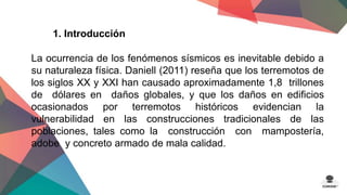 1. Introducción 
La ocurrencia de los fenómenos sísmicos es inevitable debido a 
su naturaleza física. Daniell (2011) reseña que los terremotos de 
los siglos XX y XXI han causado aproximadamente 1,8 trillones 
de dólares en daños globales, y que los daños en edificios 
ocasionados por terremotos históricos evidencian la 
vulnerabilidad en las construcciones tradicionales de las 
poblaciones, tales como la construcción con mampostería, 
adobe y concreto armado de mala calidad. 
 