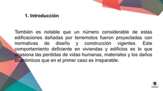 1. Introducción 
También es notable que un número considerable de estas 
edificaciones dañadas por terremotos fueron proyectadas con 
normativas de diseño y construcción vigentes. Este 
comportamiento deficiente en viviendas y edificios es lo que 
ocasiona las perdidas de vidas humanas, materiales y los daños 
económicos que en el primer caso es irreparable. 
 