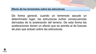 Efecto de los terremotos sobre las estructuras 
De forma general, cuando un terremoto sacude un 
determinado lugar, las estructuras sufren consecuencias 
derivadas de la aceleración del terreno. De esta forma las 
aceleraciones tienen un efecto que se asimila al de fuerzas 
de piso que actúan sobre las estructuras. 
 