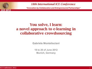 ICE Conference 2012
18th International ICE Conference
“Innovation by Collaboration and Entrepreneurial Partnerships”
ICE 2012
You solve, I learn:
a novel approach to e-learning in
collaborative crowdsourcing
Gabriele Montelisciani
18 to 20 of June 2012
Munich, Germany
1
 