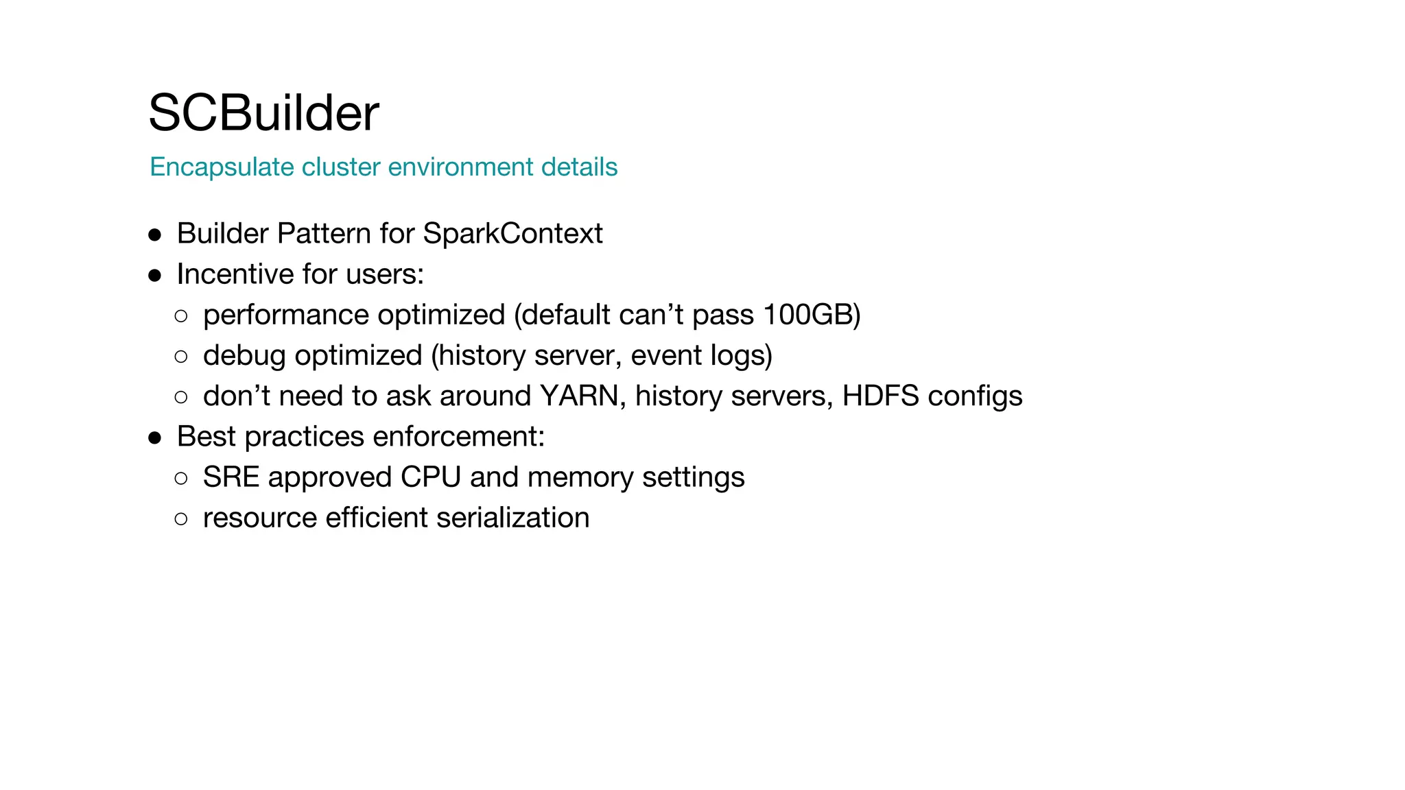SCBuilder
Encapsulate cluster environment details
● Builder Pattern for SparkContext
● Incentive for users:
○ performance optimized (default can’t pass 100GB)
○ debug optimized (history server, event logs)
○ don’t need to ask around YARN, history servers, HDFS configs
● Best practices enforcement:
○ SRE approved CPU and memory settings
○ resource efficient serialization
 
