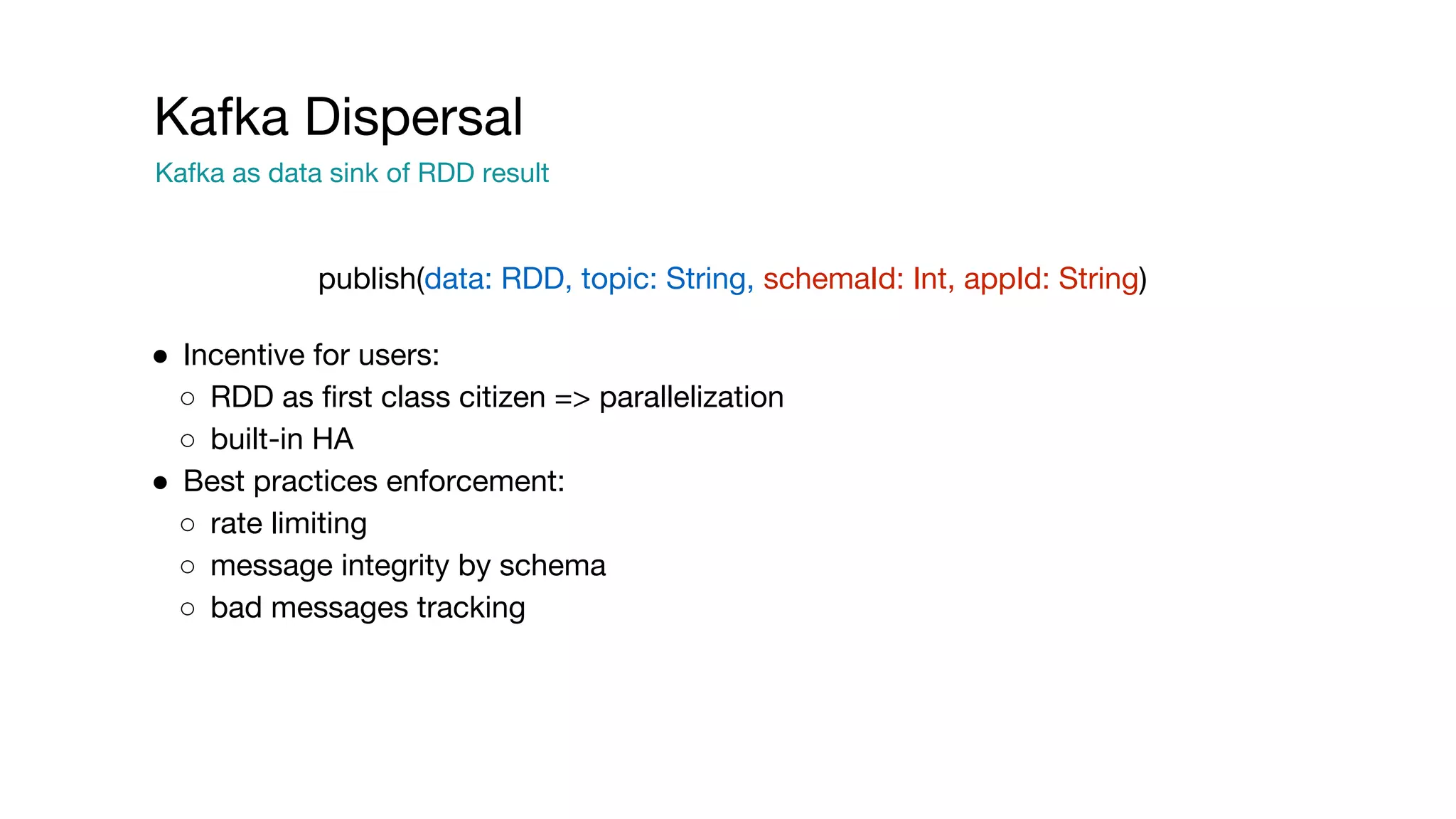 Kafka Dispersal
Kafka as data sink of RDD result
● Incentive for users:
○ RDD as first class citizen => parallelization
○ built-in HA
● Best practices enforcement:
○ rate limiting
○ message integrity by schema
○ bad messages tracking
publish(data: RDD, topic: String, schemaId: Int, appId: String)
 