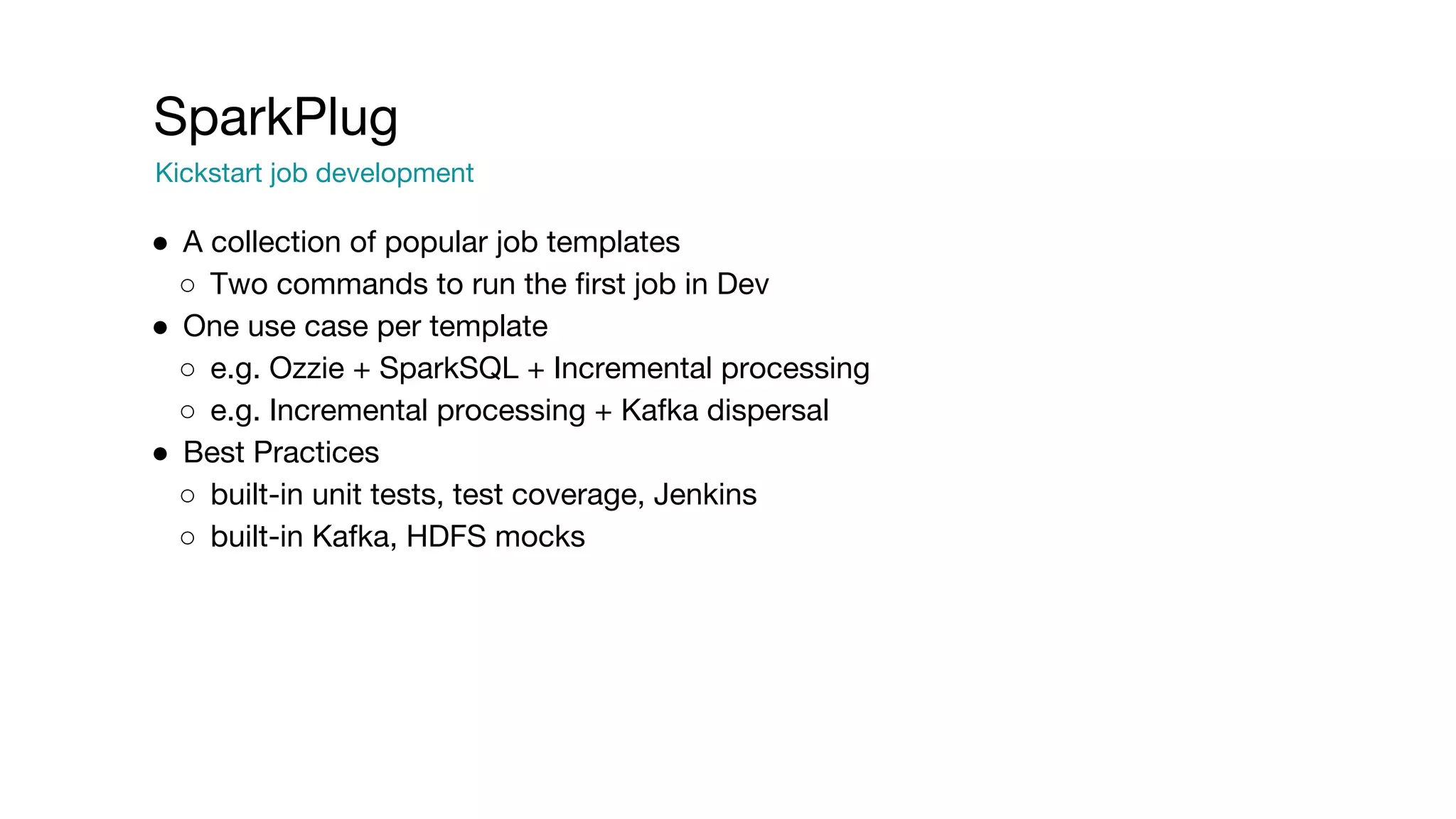 SparkPlug
Kickstart job development
● A collection of popular job templates
○ Two commands to run the first job in Dev
● One use case per template
○ e.g. Ozzie + SparkSQL + Incremental processing
○ e.g. Incremental processing + Kafka dispersal
● Best Practices
○ built-in unit tests, test coverage, Jenkins
○ built-in Kafka, HDFS mocks
 