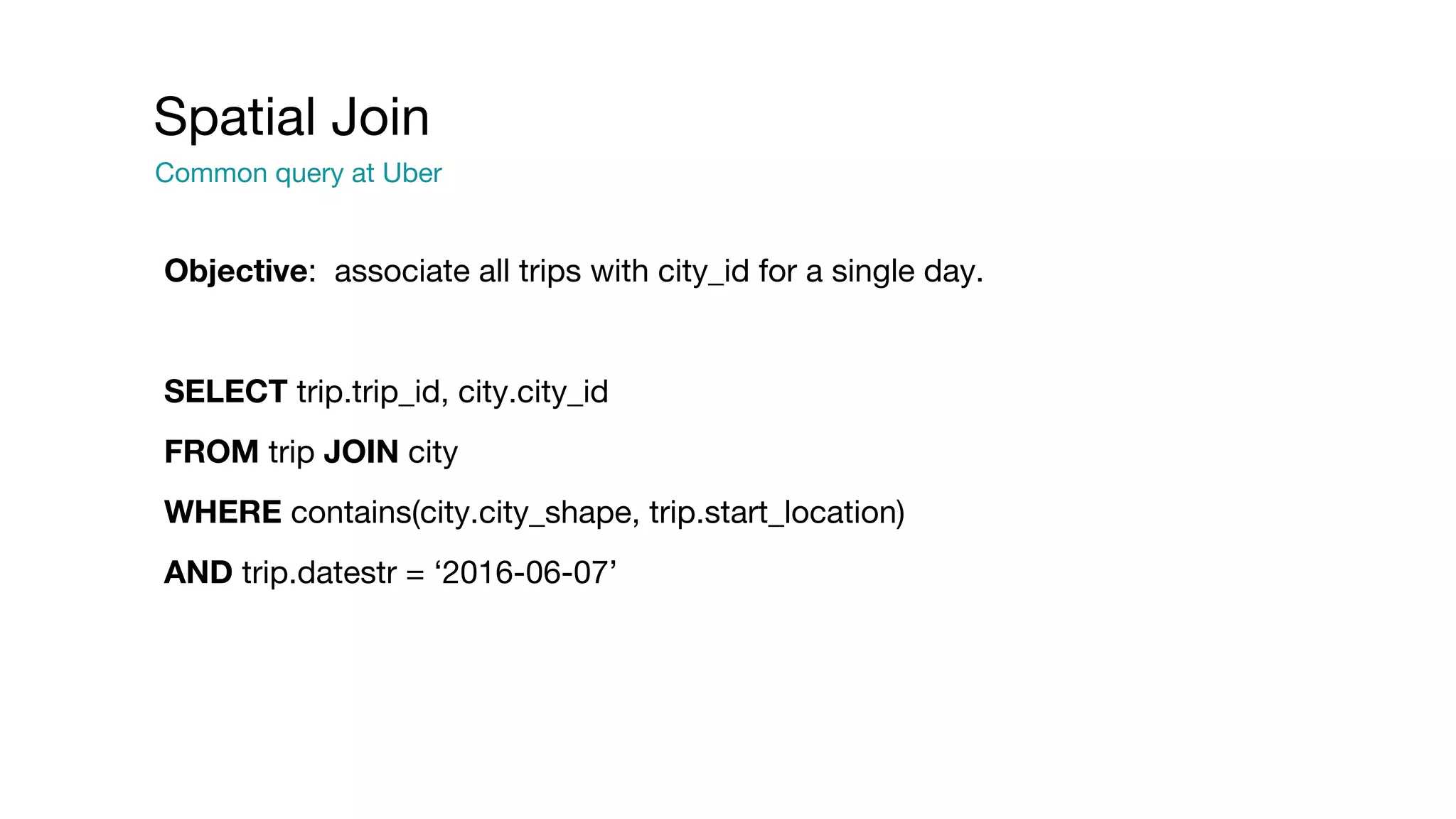 Objective: associate all trips with city_id for a single day.
SELECT trip.trip_id, city.city_id
FROM trip JOIN city
WHERE contains(city.city_shape, trip.start_location)
AND trip.datestr = ‘2016-06-07’
Spatial Join
Common query at Uber
 