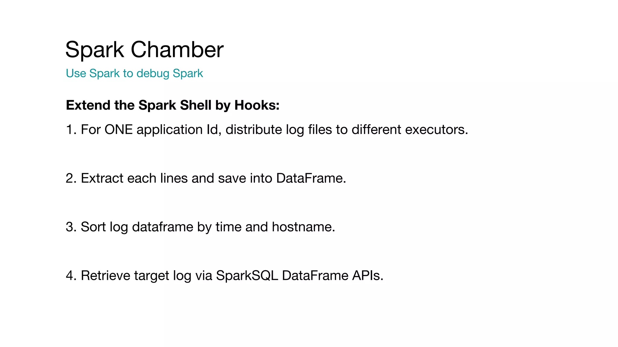 Spark Chamber
Use Spark to debug Spark
Extend the Spark Shell by Hooks:
1. For ONE application Id, distribute log files to different executors.
2. Extract each lines and save into DataFrame.
3. Sort log dataframe by time and hostname.
4. Retrieve target log via SparkSQL DataFrame APIs.
 