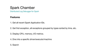 Spark Chamber
Distributed Log Debugger for Spark
1. Get all recent Spark Application IDs.
2. Get first exception, all exceptions grouped by types sorted by time, etc.
3. Display CPU, memory, I/O metrics.
4. Dive into a specific driver/executor/machine
5. Search
Features
 