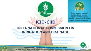 International Commission on Irrigation and Drainage
A water secure world free of poverty and hunger through sustainable rural development
Seven decades of global
collaboration to promote
Irrigation and Drainage to
achieve a Water Secure World
Free of Poverty and Hunger
 