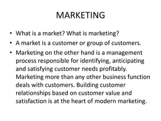 MARKETING
• What is a market? What is marketing?
• A market is a customer or group of customers.
• Marketing on the other hand is a management
  process responsible for identifying, anticipating
  and satisfying customer needs profitably.
  Marketing more than any other business function
  deals with customers. Building customer
  relationships based on customer value and
  satisfaction is at the heart of modern marketing.
 