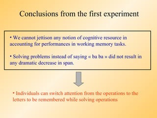 Conclusions from the first experiment

• We cannot jettison any notion of cognitive resource in
accounting for performances in working memory tasks.

• Solving problems instead of saying « ba ba » did not result in
any dramatic decrease in span.




 • Individuals can switch attention from the operations to the
 letters to be remembered while solving operations
 