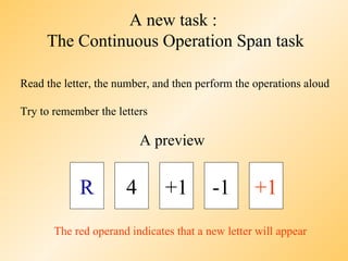 A new task :
     The Continuous Operation Span task

Read the letter, the number, and then perform the operations aloud

Try to remember the letters

                          A preview


            R         4        +1        -1       +1
       The red operand indicates that a new letter will appear
 