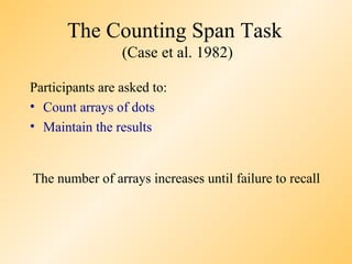 The Counting Span Task
                 (Case et al. 1982)

Participants are asked to:
• Count arrays of dots
• Maintain the results


The number of arrays increases until failure to recall
 