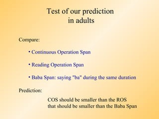 Test of our prediction
                     in adults

Compare:

    • Continuous Operation Span

    • Reading Operation Span

    • Baba Span: saying "ba" during the same duration

Prediction:
              COS should be smaller than the ROS
              that should be smaller than the Baba Span
 