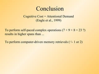 Conclusion
             Cognitive Cost = Attentional Demand
                      (Engle et al., 1999)

To perform self-paced complex operations (7 + 9 + 8 = 23 ?)
results in higher spans than ...

To perform computer-driven memory retrievals (+/- 1 or 2)
 