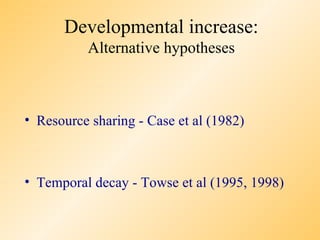 Developmental increase:
          Alternative hypotheses



• Resource sharing - Case et al (1982)



• Temporal decay - Towse et al (1995, 1998)
 