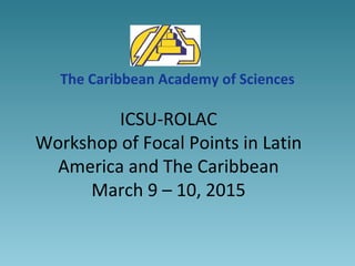 ICSU-ROLAC
Workshop of Focal Points in Latin
America and The Caribbean
March 9 – 10, 2015
The Caribbean Academy of Sciences
 