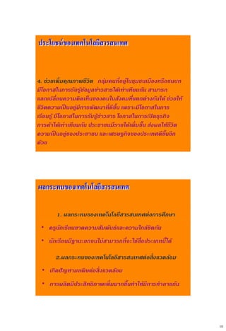 10
4. ช่วยเพิ่มคุณภาพชีวิต กลุ่มคนที่อยู่ในชุมชนเมืองหรือชนบท
มีโอกาสในการรับรู้ข้อมูลข่าวสารได้เท่าเทียมกัน สามารถ
แลกเปลี่ยนความคิดเห็นของคนในสังคมที่แตกต่างกันได้ ช่วยให้
ชีวิตความเป็ นอยู่มีการพัฒนาที่ดีขึ้น เพราะมีโอกาสในการ
เรียนรู้ มีโอกาสในการรับรู้ข่าวสาร โอกาสในการเปิ ดธุรกิจ
การค้าได้เท่าเทียมกัน ประชาชนมีรายได้เพิ่มขึ้น ส่งผลให้ชีวิต
ความเป็ นอยู่ของประชาชน และเศรษฐกิจของประเทศดีขึ้นอีก
ด้วย
ประโยชน์ของเทคโนโลยีสารสนเทศ
1. ผลกระทบของเทคโนโลยีสารสนเทศต่อการศึกษา
• ครูนักเรียนขาดความสัมพันธ์และความใกล้ชิดกัน
• นักเรียนมีฐานะยกจนไม่สามารถที่จะใช้สื่อประเภทนี้ได้
2.ผลกระทบของเทคโนโลยีสารสนเทศต่อสิ่งแวดล้อม
• เกิดปัญหามลพิษต่อสิ่งแวดล้อม
• การผลิตมีประสิทธิภาพเพิ่มมากขึ้นทาให้มีการทาลายกัน
ผลกระทบของเทคโนโลยีสารสนเทศ
 