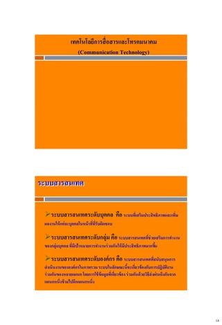 14
เทคโนโลยีการสื่อสารและโทรคมนาคม
(Communication Technology)
ระบบสารสนเทศ
ระบบสารสนเทศระดับบุคคล คือ ระบบที่เสริมประสิทธิภาพและเพิ่ม
ผลงานให้แต่ละบุคคลในหน้าที่ที่รับผิดชอบ
ระบบสารสนเทศระดับกลุ่ม คือ ระบบสารสนเทศที่ช่วยเสริมการทางาน
ของกลุ่มบุคคล ที่มีเป้าหมายการทางานร่วมกันให้มีประสิทธิภาพมากขึ้น
ระบบสารสนเทศระดับองค์กร คือ ระบบสารสนเทศที่สนับสนุนการ
ดาเนินงานขององค์กรในภาพรวมระบบในลักษณะนี้จะเกี่ยวข้องกับการปฏิบัติงาน
ร่วมกันของหลายแผนกโดยการใช้ข้อมูลที่เกี่ยวข้อง ร่วมกันด้วยวิธีส่งผ่านถึงกันจาก
แผนกหนึ่งข้ามไปอีกแผนกหนึ่ง
 