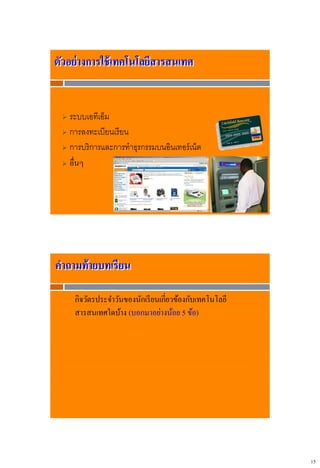 15
 ระบบเอทีเอ็ม
 การลงทะเบียนเรียน
 การบริการและการทาธุรกรรมบนอินเทอร์เน็ต
 อื่นๆ
ตัวอย่างการใช้เทคโนโลยีสารสนเทศ
กิจวัตรประจาวันของนักเรียนเกี่ยวข้องกับเทคโนโลยี
สารสนเทศใดบ้าง (บอกมาอย่างน้อย 5 ข้อ)
คาถามท้ายบทเรียน
 
