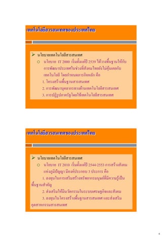 4
เทคโนโลยีสารสนเทศของประเทศไทย
 นโยบายเทคโนโลยีสารสนเทศ
o นโยบาย IT 2000 เริ่มตั้งแต่ปี 2539 ได้วางพื้นฐานให้กับ
การพัฒนาประเทศในช่วงที่สังคมไทยยังไม่คุ้นเคยกับ
เทคโนโลยี โดยกาหนดภารกิจหลัก คือ
1. โครงสร้างพื้นฐานสารสนเทศ
2. การพัฒนาบุคลากรทางด้านเทคโนโลยีสารสนเทศ
3. การปฏิรูปภาครัฐโดยใช้เทคโนโลยีสารสนเทศ
เทคโนโลยีสารสนเทศของประเทศไทย
 นโยบายเทคโนโลยีสารสนเทศ
o นโยบาย IT 2010 เริ่มตั้งแต่ปี 2544-2553 การสร้างสังคม
แห่งภูมิปัญญา มีองค์ประกอบ 3 ประการ คือ
1. ลงทุนในการเสริมสร้างทรัพยากรมนุษย์ที่มีความรู้เป็น
พื้นฐานสาคัญ
2. ส่งเสริมให้มีนวัตกรรมในระบบเศรษฐกิจและสังคม
3. ลงทุนในโครงสร้างพื้นฐานสารสนเทศ และส่งเสริม
อุตสาหกรรมสารสนเทศ
 