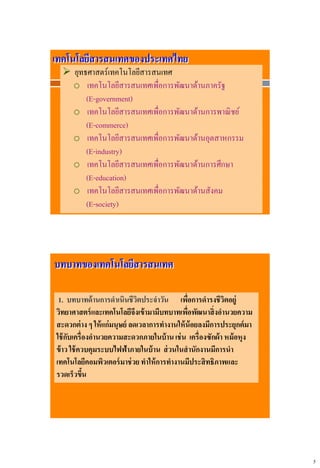 5
เทคโนโลยีสารสนเทศของประเทศไทย
 ยุทธศาสตร์เทคโนโลยีสารสนเทศ
o เทคโนโลยีสารสนเทศเพื่อการพัฒนาด้านภาครัฐ
(E-government)
o เทคโนโลยีสารสนเทศเพื่อการพัฒนาด้านการพาณิชย์
(E-commerce)
o เทคโนโลยีสารสนเทศเพื่อการพัฒนาด้านอุตสาหกรรม
(E-industry)
o เทคโนโลยีสารสนเทศเพื่อการพัฒนาด้านการศึกษา
(E-education)
o เทคโนโลยีสารสนเทศเพื่อการพัฒนาด้านสังคม
(E-society)
บทบาทของเทคโนโลยีสารสนเทศ
1. บทบาทด้านการดาเนินชีวิตประจาวัน เพื่อการดารงชีวิตอยู่
วิทยาศาสตร์และเทคโนโลยีจึงเข้ามามีบทบาทเพื่อพัฒนาสิ่งอานวยความ
สะดวกต่าง ๆ ให้แก่มนุษย์ ลดเวลาการทางานให้น้อยลงมีการประยุกต์มา
ใช้กับเครื่องอานวยความสะดวกภายในบ้านเช่น เครื่องซักผ้า หม้อหุง
ข้าว ใช้ควบคุมระบบไฟฟ้าภายในบ้าน ส่วนในสานักงานมีการนา
เทคโนโลยีคอมพิวเตอร์มาช่วยทาให้การทางานมีประสิทธิภาพและ
รวดเร็วขึ้น
 