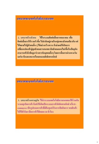 6
บทบาทของเทคโนโลยีสารสนเทศ
2. บทบาทด้านสังคม ใช้ในระบบติดต่อสื่อสารคมนาคม เพื่อ
ติดต่อสื่อสารให้รวดเร็วขึ้นไม่จากัดอยู่ภายในกลุ่มของสังคมเดียวกันแต่
ได้ขยายไปสู่สังคมอื่น ๆ ได้อย่างกว้างขวาง จึงส่งผลให้เกิดการ
เปลี่ยนแปลงเข้าสู่ยุคสังคมสารสนเทศเกิดสังคมออนไลน์ขึ้นในปัจจุบัน
สามารถเข้าถึงข้อมูลข่าวสารกับบุคคลอื่นๆ โดยการสื่อสารผ่านทางเว็บ
บอร์ด ห้องสนทนาหรือจดหมายอิเล็กทรอนิกส์
บทบาทของเทคโนโลยีสารสนเทศ
3. บทบาทด้านเศรษฐกิจ ได้นาระบบเทคโนโลยีสารสนเทศมาใช้ร่วมกับ
ระบบธุรกิจการค้าจึงทาให้เกิดเป็นระบบการค้าอิเล็กทรอนิกส์ หรือ E-
commerce เป็นรูปแบบการค้าที่มีต้นทุนต่าในการเปิดกิจการ ขายสินค้า
ไปได้ทั่วโลก เปิดการค้าได้ตลอด 24 ชั่วโมง
 
