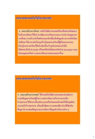 7
บทบาทของเทคโนโลยีสารสนเทศ
4. บทบาทด้านการศึกษา เทคโนโลยีสารสนเทศเข้ามามีบทบาทโดยตรง
ในด้านการศึกษา ได้แก่ การพัฒนาการเรียนการสอนการประกันคุณภาพ
การศึกษา การสร้างเว็บไซต์ของสถาบันเพื่อแจ้งข้อมูลข่าวสารแก่นักเรียน
นักศึกษา ให้อาจารย์หรือครูสร้างโฮมเพจรายวิชาที่ผู้เรียนสามารถจะ
เรียนรู้นอกเวลาเรียนได้อย่างต่อเนื่องในรูปแบบของหนังสือ
อิเล็กทรอนิกส์ (E-book) หรือบทเรียนอิเล็กทรอนิกส์ (E-learning) ระบบ
ห้องสมุดออนไลน์ ระบบการเรียนการสอนแบบทางไกล
บทบาทของเทคโนโลยีสารสนเทศ
5. บทบาทด้านการแพทย์ ได้นาเทคโนโลยีสารสนเทศมาช่วยจัดการ
ระบบข้อมูลการรักษาผู้ป่ วย ระบบการจัดการบริหารงานภายใน
โรงพยาบาลได้ทาการเชื่องต่อระบบเครือข่ายคอมพิวเตอร์ไปยังทุกฝ่ าย
งานภายในโรงพยาบาล พร้อมทั้งพัฒนาระบบซอฟต์แวร์มาใช้จัดเก็บ
ข้อมูล ประมวลผลข้อมูล และการจัดการข้อมูลสาหรับงานต่างๆ
 