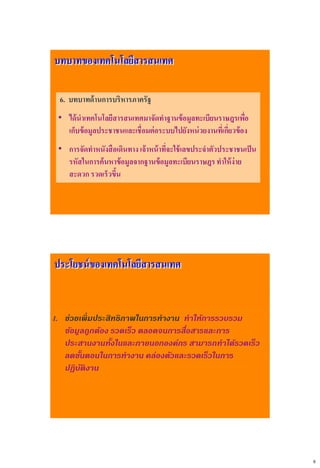 8
บทบาทของเทคโนโลยีสารสนเทศ
6. บทบาทด้านการบริหารภาครัฐ
• ได้นาเทคโนโลยีสารสนเทศมาจัดทาฐานข้อมูลทะเบียนราษฎรเพื่อ
เก็บข้อมูลประชาชนและเชื่อมต่อระบบไปยังหน่วยงานที่เกี่ยวข้อง
• การจัดทาหนังสือเดินทาง เจ้าหน้าที่จะใช้เลขประจาตัวประชาชนเป็น
รหัสในการค้นหาข้อมูลจากฐานข้อมูลทะเบียนราษฎรทาให้ง่าย
สะดวก รวดเร็วขึ้น
1. ช่วยเพิ่มประสิทธิภาพในการทางาน ทาให้การรวบรวม
ข้อมูลถูกต้อง รวดเร็ว ตลอดจนการสื่อสารและการ
ประสานงานทั้งในและภายนอกองค์กร สามารถทาได้รวดเร็ว
ลดขั้นตอนในการทางาน คล่องตัวและรวดเร็วในการ
ปฏิบัติงาน
ประโยชน์ของเทคโนโลยีสารสนเทศ
 