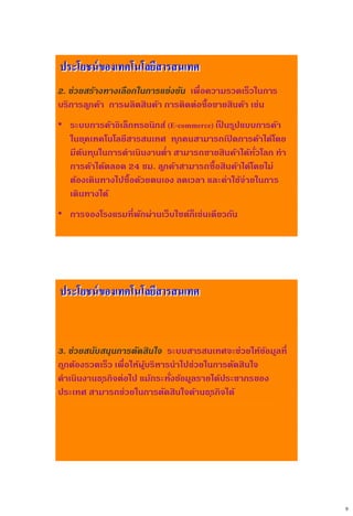 9
2. ช่วยสร้างทางเลือกในการแข่งขัน เพื่อความรวดเร็วในการ
บริการลูกค้า การผลิตสินค้า การติดต่อซื้อขายสินค้า เช่น
• ระบบการค้าอิเล็กทรอนิกส์ (E-commerce) เป็ นรูปแบบการค้า
ในยุคเทคโนโลยีสารสนเทศ ทุกคนสามารถเปิ ดการค้าได้โดย
มีต้นทุนในการดาเนินงานต่า สามารถขายสินค้าได้ทั่วโลก ทา
การค้าได้ตลอด 24 ชม. ลูกค้าสามารถซื้อสินค้าได้โดยไม่
ต้องเดินทางไปซื้อด้วยตนเอง ลดเวลา และค่าใช้จ่ายในการ
เดินทางได้
• การจองโรงแรมที่พักผ่านเว็บไซต์ก็เช่นเดียวกัน
ประโยชน์ของเทคโนโลยีสารสนเทศ
3. ช่วยสนับสนุนการตัดสินใจ ระบบสารสนเทศจะช่วยให้ข้อมูลที่
ถูกต้องรวดเร็ว เพื่อให้ผู้บริหารนาไปช่วยในการตัดสินใจ
ดาเนินงานธุรกิจต่อไป แม้กระทั่งข้อมูลรายได้ประชากรของ
ประเทศ สามารถช่วยในการตัดสินใจด้านธุรกิจได้
ประโยชน์ของเทคโนโลยีสารสนเทศ
 