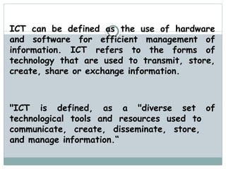 ICT can be defined as the use of hardware
and software for efficient management of
information. ICT refers to the forms of
technology that are used to transmit, store,
create, share or exchange information.
"ICT is defined, as a "diverse set of
technological tools and resources used to
communicate, create, disseminate, store,
and manage information.“
 