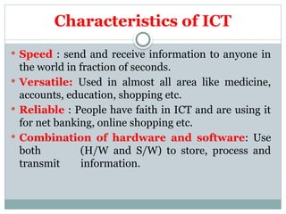 Characteristics of ICT
 Speed : send and receive information to anyone in
the world in fraction of seconds.
 Versatile: Used in almost all area like medicine,
accounts, education, shopping etc.
 Reliable : People have faith in ICT and are using it
for net banking, online shopping etc.
 Combination of hardware and software: Use
both (H/W and S/W) to store, process and
transmit information.
 
