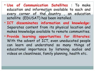 Use of Communication Satellites : To make
education and information available to each and
every corner of the country , an education
satellite (EDUSAT) has been installed.
 ICT disseminates information and knowledge:
Separates content from its physical location and
makes knowledge available to remote communities.
 Provide learning opportunities for illiterates:
With the advent of ICT, even uneducated people
can learn and understand so many things of
educational importance by listening audios and
videos on cleanliness, family planning, health etc.
 