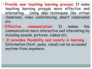  Provide new teaching learning process: It make
teaching learning process more effective and
interesting. Using new techniques like virtual
classroom, video conferencing, smart classrooms
etc.
 Effective communication: It makes the
communication more interactive and interesting by
including sounds, pictures, videos etc.
 It provides flexibility and variety in learning :
Information (text, audio, visual) can be accessed
anytime from anywhere.
 