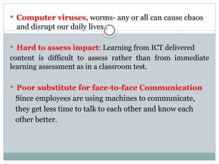  Computer viruses, worms- any or all can cause chaos
and disrupt our daily lives .
 Hard to assess impact: Learning from ICT delivered
content is difficult to assess rather than from immediate
learning assessment as in a classroom test.
 Poor substitute for face-to-face Communication
Since employees are using machines to communicate,
they get less time to talk to each other and know each
other better.
 
