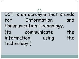 ICT is an acronym that stands
for Information and
Communication Technology.
(to communicate the
information using the
technology )
 