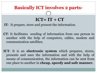 Basically ICT involves 2 parts-
ICT= IT + CT
IT: It prepare, store and present the information.
CT: It facilitates sending of information from one person to
another with the help of computers, cables, modem and
communication satellites.
ICT: It is an electronic system which prepares, stores,
presents and uses the information and with the help of
means of communication, the information can be sent from
one place to another in cheap, speedy and safe manner.
 