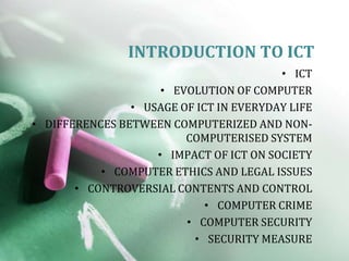 INTRODUCTION TO ICT
                                         • ICT
                     • EVOLUTION OF COMPUTER
                • USAGE OF ICT IN EVERYDAY LIFE
• DIFFERENCES BETWEEN COMPUTERIZED AND NON-
                         COMPUTERISED SYSTEM
                    • IMPACT OF ICT ON SOCIETY
           • COMPUTER ETHICS AND LEGAL ISSUES
       • CONTROVERSIAL CONTENTS AND CONTROL
                             • COMPUTER CRIME
                         • COMPUTER SECURITY
                          • SECURITY MEASURE
 
