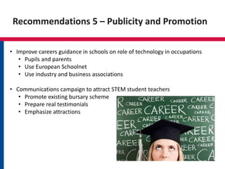 Recommendations 5 – Publicity and Promotion
• Improve careers guidance in schools on role of technology in occupations
• Pupils and parents
• Use European Schoolnet
• Use industry and business associations
• Communications campaign to attract STEM student teachers
• Promote existing bursary scheme
• Prepare real testimonials
• Emphasize attractions
 