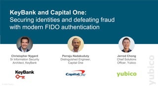 © 2022 Yubico
1
KeyBank and ADP building secure
digital customer journeys
yubico
Perraju Nadakuduty
Distinguished Engineer,
Capital One
KeyBank and Capital One:
Securing identities and defeating fraud
with modern FIDO authentication
Christopher Nygard
Sr Information Security
Architect, KeyBank
Jerrod Chong
Chief Solutions
Officer, Yubico
 