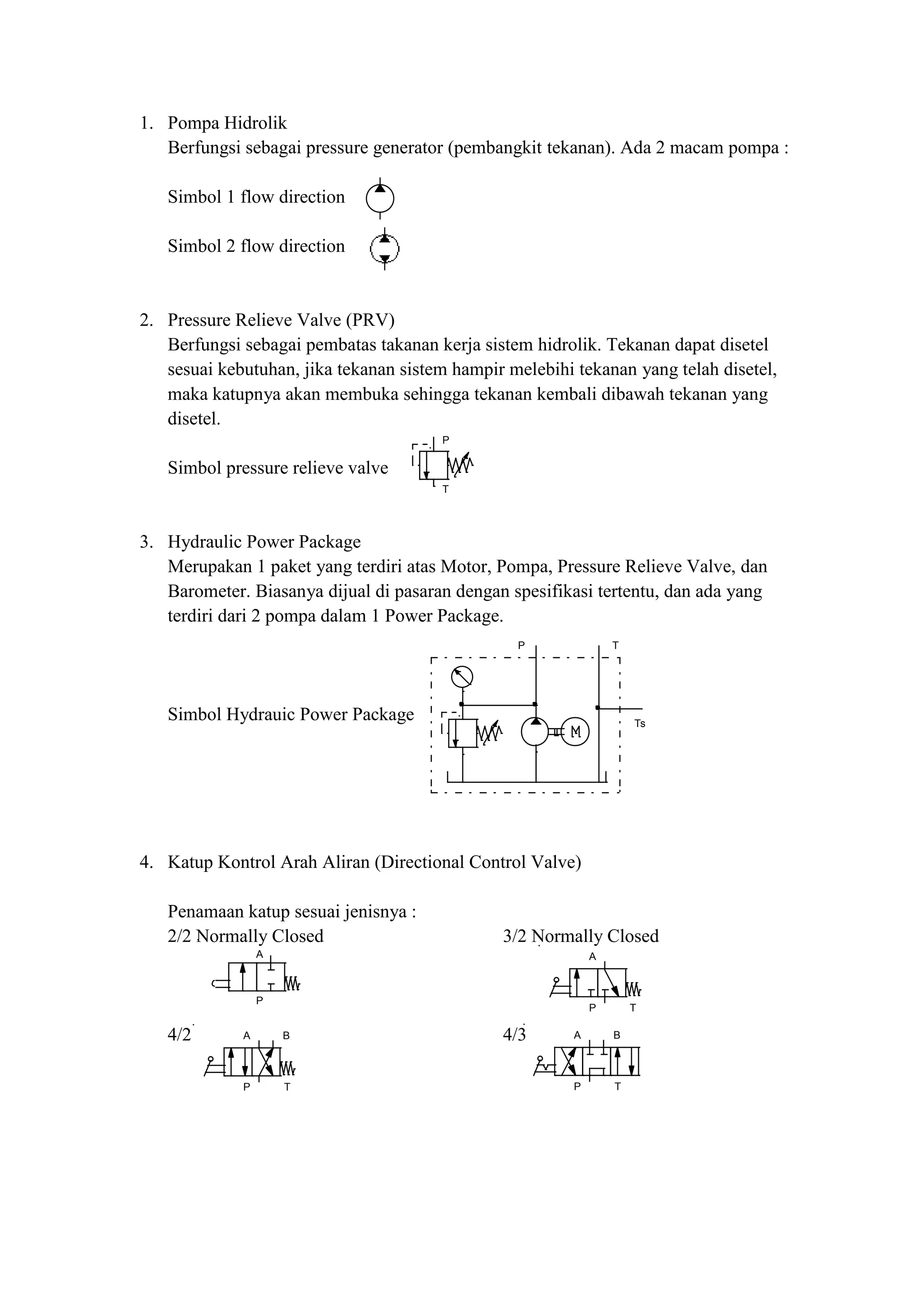 P
T
P T
Ts
A
P
A
P T
A B
P T
A B
P T
1. Pompa Hidrolik
Berfungsi sebagai pressure generator (pembangkit tekanan). Ada 2 macam pompa :
Simbol 1 flow direction
Simbol 2 flow direction
2. Pressure Relieve Valve (PRV)
Berfungsi sebagai pembatas takanan kerja sistem hidrolik. Tekanan dapat disetel
sesuai kebutuhan, jika tekanan sistem hampir melebihi tekanan yang telah disetel,
maka katupnya akan membuka sehingga tekanan kembali dibawah tekanan yang
disetel.
Simbol pressure relieve valve
3. Hydraulic Power Package
Merupakan 1 paket yang terdiri atas Motor, Pompa, Pressure Relieve Valve, dan
Barometer. Biasanya dijual di pasaran dengan spesifikasi tertentu, dan ada yang
terdiri dari 2 pompa dalam 1 Power Package.
Simbol Hydrauic Power Package
4. Katup Kontrol Arah Aliran (Directional Control Valve)
Penamaan katup sesuai jenisnya :
2/2 Normally Closed 3/2 Normally Closed
4/2 4/3
 