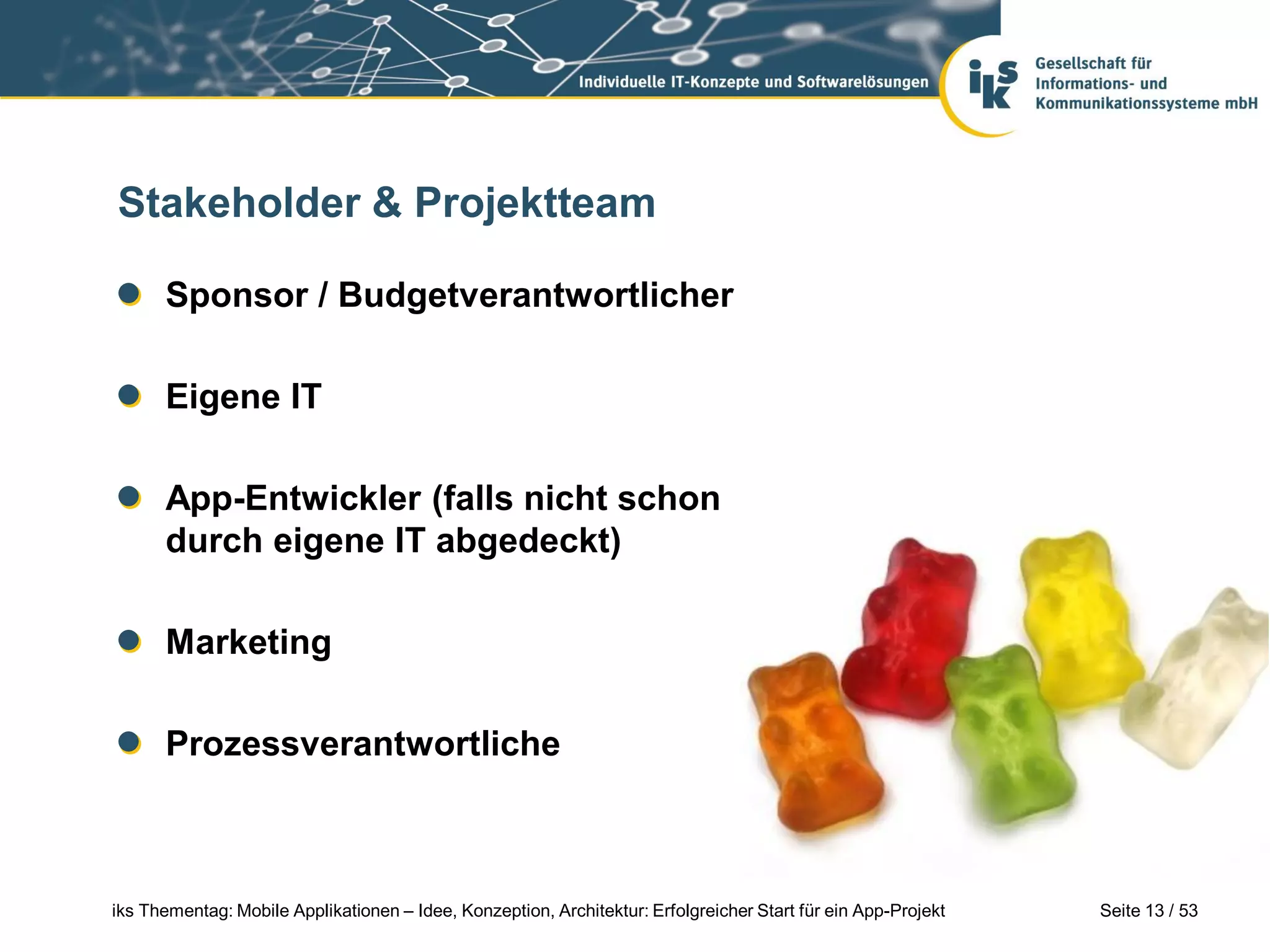 Stakeholder & Projektteam

      Sponsor / Budgetverantwortlicher

      Eigene IT

      App-Entwickler (falls nicht schon
      durch eigene IT abgedeckt)

      Marketing

      Prozessverantwortliche



iks Thementag: Mobile Applikationen – Idee, Konzeption, Architektur: Erfolgreicher Start für ein App-Projekt   Seite 13 / 53
 