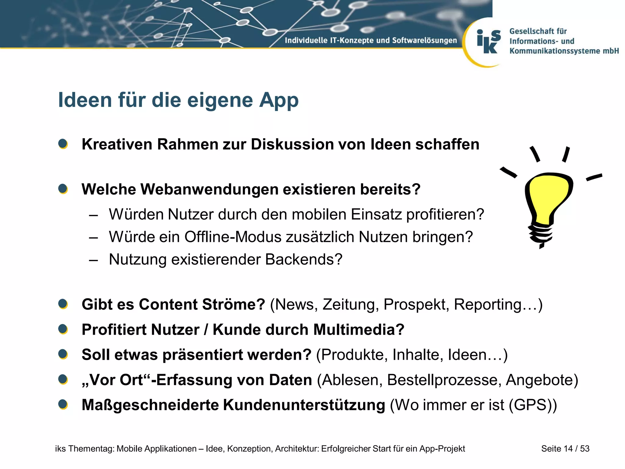 Ideen für die eigene App

      Kreativen Rahmen zur Diskussion von Ideen schaffen

      Welche Webanwendungen existieren bereits?
        – Würden Nutzer durch den mobilen Einsatz profitieren?
        – Würde ein Offline-Modus zusätzlich Nutzen bringen?
        – Nutzung existierender Backends?

      Gibt es Content Ströme? (News, Zeitung, Prospekt, Reporting…)
      Profitiert Nutzer / Kunde durch Multimedia?
      Soll etwas präsentiert werden? (Produkte, Inhalte, Ideen…)
      „Vor Ort“-Erfassung von Daten (Ablesen, Bestellprozesse, Angebote)
      Maßgeschneiderte Kundenunterstützung (Wo immer er ist (GPS))

iks Thementag: Mobile Applikationen – Idee, Konzeption, Architektur: Erfolgreicher Start für ein App-Projekt   Seite 14 / 53
 