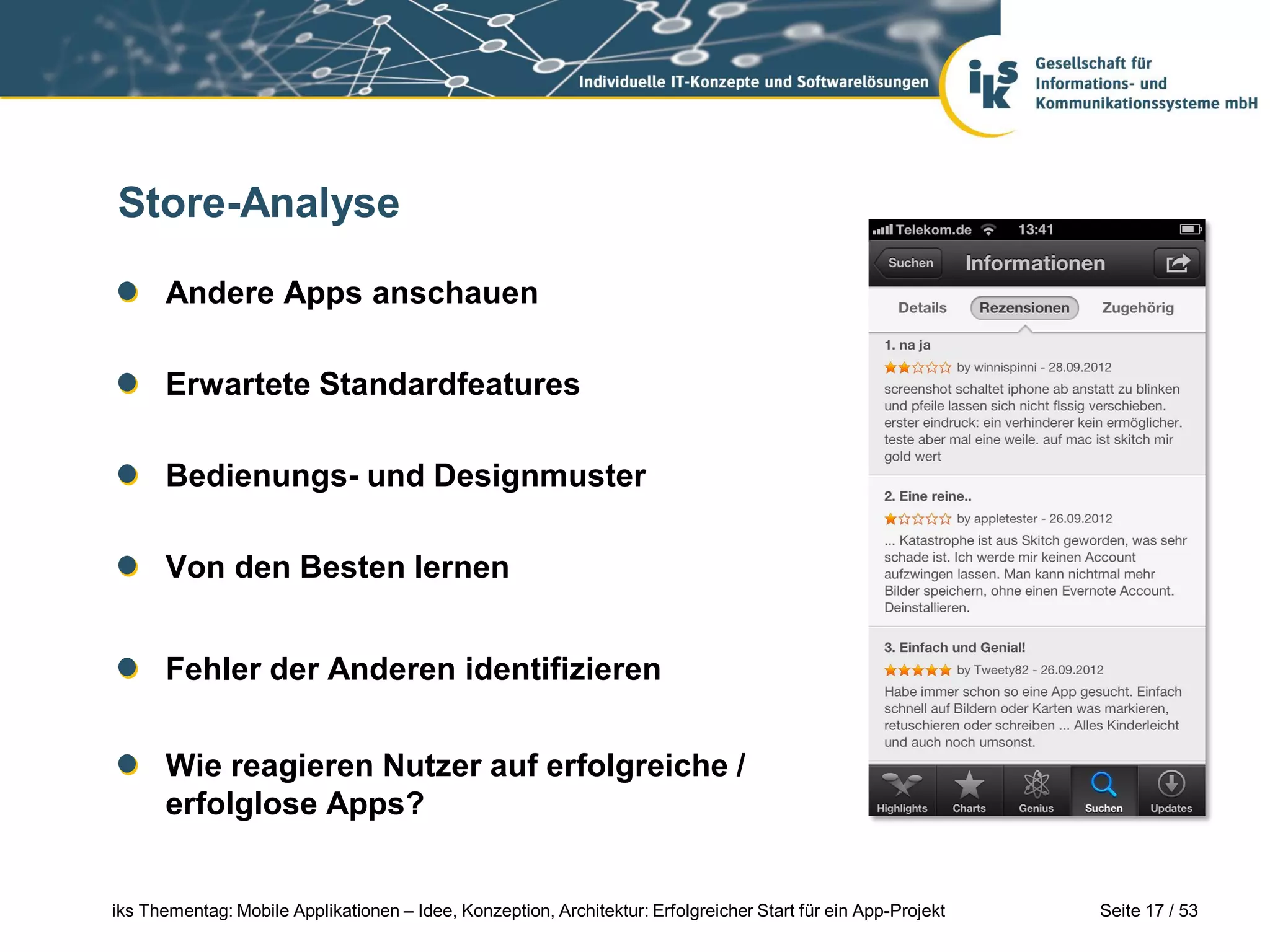 Store-Analyse

      Andere Apps anschauen

      Erwartete Standardfeatures

      Bedienungs- und Designmuster

      Von den Besten lernen


      Fehler der Anderen identifizieren


      Wie reagieren Nutzer auf erfolgreiche /
      erfolglose Apps?


iks Thementag: Mobile Applikationen – Idee, Konzeption, Architektur: Erfolgreicher Start für ein App-Projekt   Seite 17 / 53
 