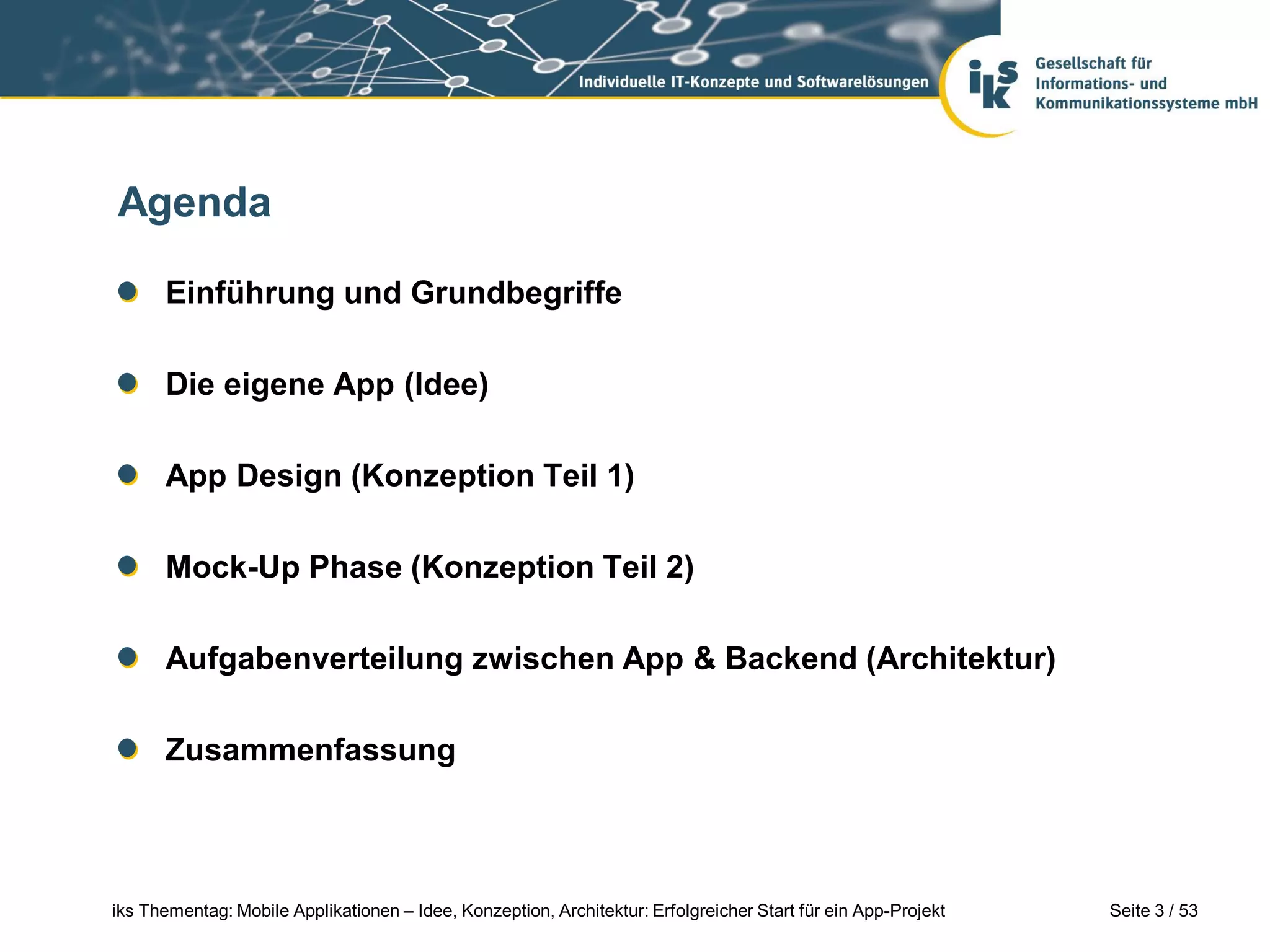 Agenda

      Einführung und Grundbegriffe

      Die eigene App (Idee)

      App Design (Konzeption Teil 1)

      Mock-Up Phase (Konzeption Teil 2)

      Aufgabenverteilung zwischen App & Backend (Architektur)

      Zusammenfassung



iks Thementag: Mobile Applikationen – Idee, Konzeption, Architektur: Erfolgreicher Start für ein App-Projekt   Seite 3 / 53
 