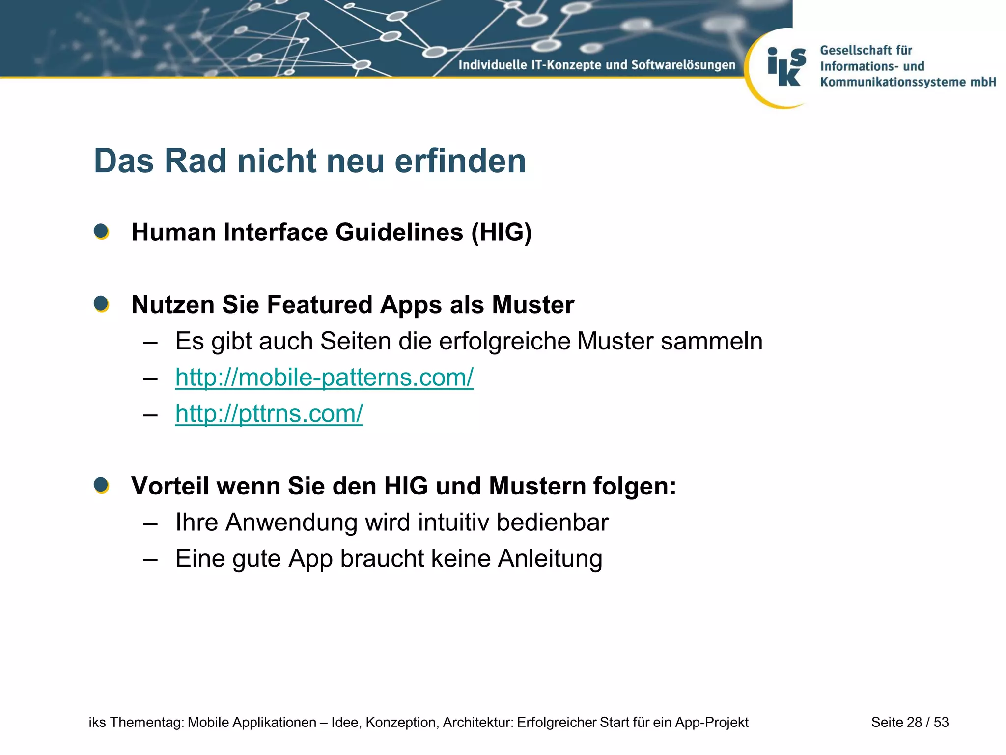 Das Rad nicht neu erfinden

      Human Interface Guidelines (HIG)

      Nutzen Sie Featured Apps als Muster
       – Es gibt auch Seiten die erfolgreiche Muster sammeln
       – http://mobile-patterns.com/
       – http://pttrns.com/

      Vorteil wenn Sie den HIG und Mustern folgen:
       – Ihre Anwendung wird intuitiv bedienbar
       – Eine gute App braucht keine Anleitung




iks Thementag: Mobile Applikationen – Idee, Konzeption, Architektur: Erfolgreicher Start für ein App-Projekt   Seite 28 / 53
 