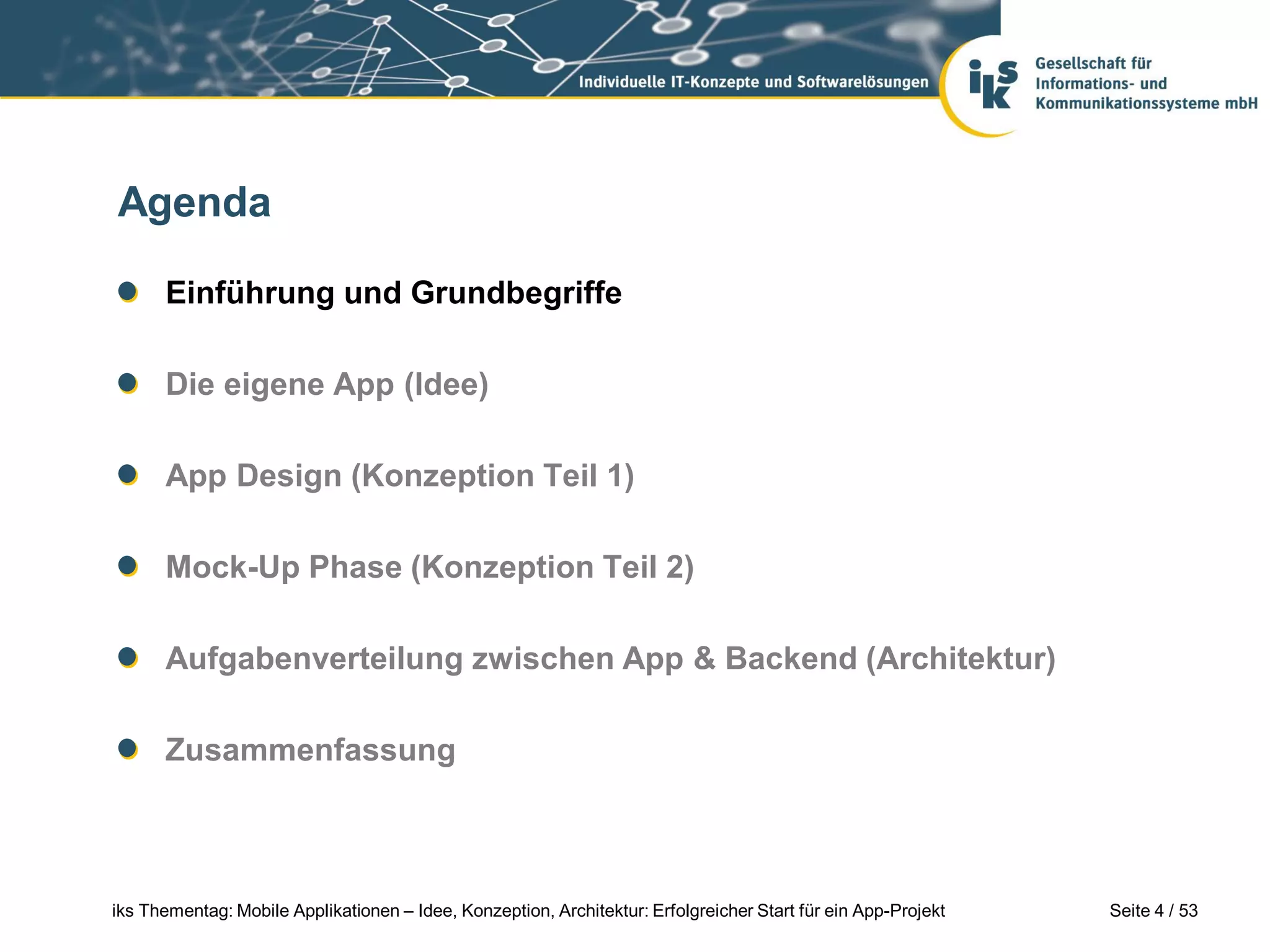Agenda

      Einführung und Grundbegriffe

      Die eigene App (Idee)

      App Design (Konzeption Teil 1)

      Mock-Up Phase (Konzeption Teil 2)

      Aufgabenverteilung zwischen App & Backend (Architektur)

      Zusammenfassung



iks Thementag: Mobile Applikationen – Idee, Konzeption, Architektur: Erfolgreicher Start für ein App-Projekt   Seite 4 / 53
 