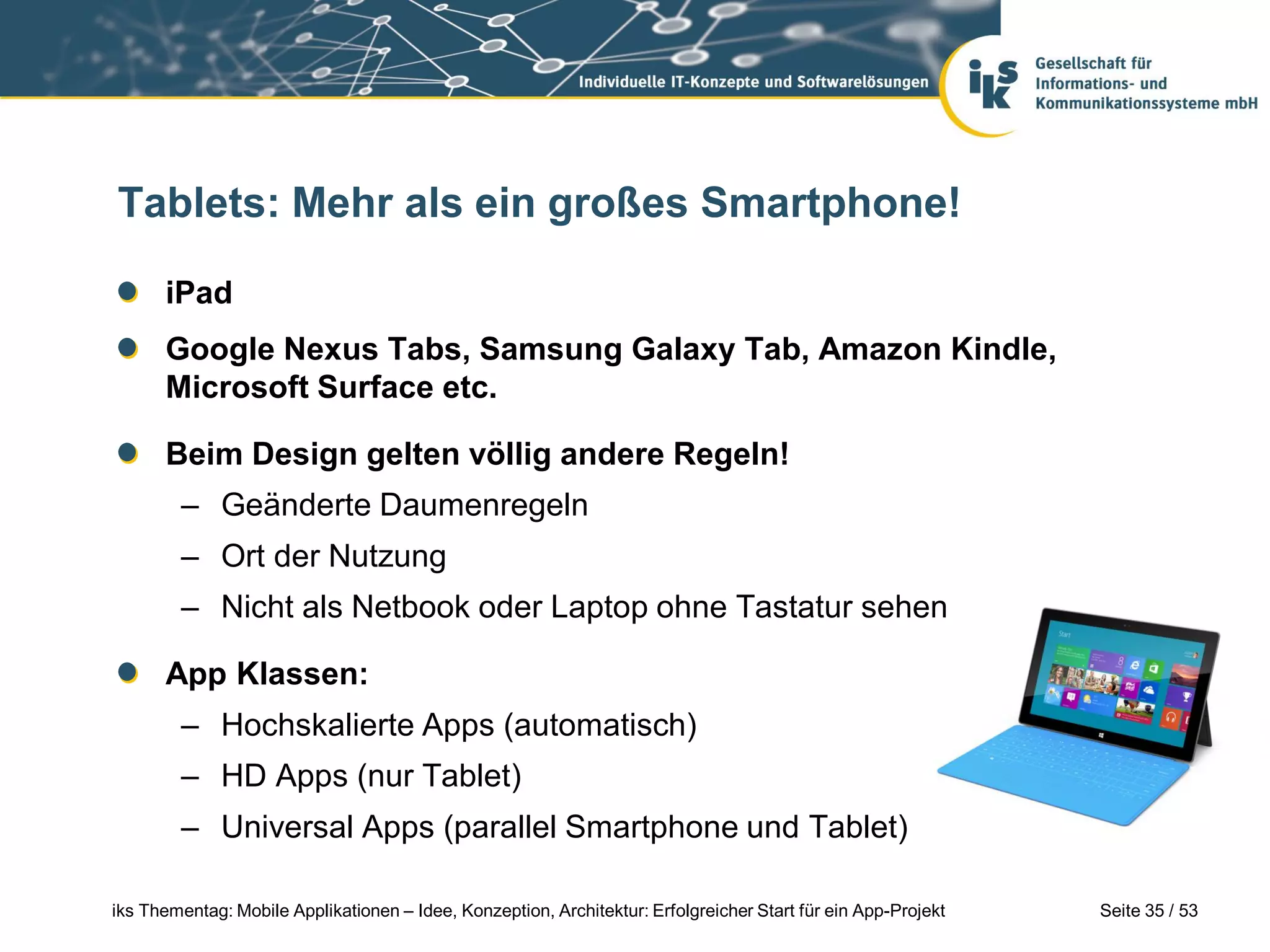 Tablets: Mehr als ein großes Smartphone!

      iPad
      Google Nexus Tabs, Samsung Galaxy Tab, Amazon Kindle,
      Microsoft Surface etc.

      Beim Design gelten völlig andere Regeln!
        – Geänderte Daumenregeln
        – Ort der Nutzung
        – Nicht als Netbook oder Laptop ohne Tastatur sehen

      App Klassen:
        – Hochskalierte Apps (automatisch)
        – HD Apps (nur Tablet)
        – Universal Apps (parallel Smartphone und Tablet)

iks Thementag: Mobile Applikationen – Idee, Konzeption, Architektur: Erfolgreicher Start für ein App-Projekt   Seite 35 / 53
 