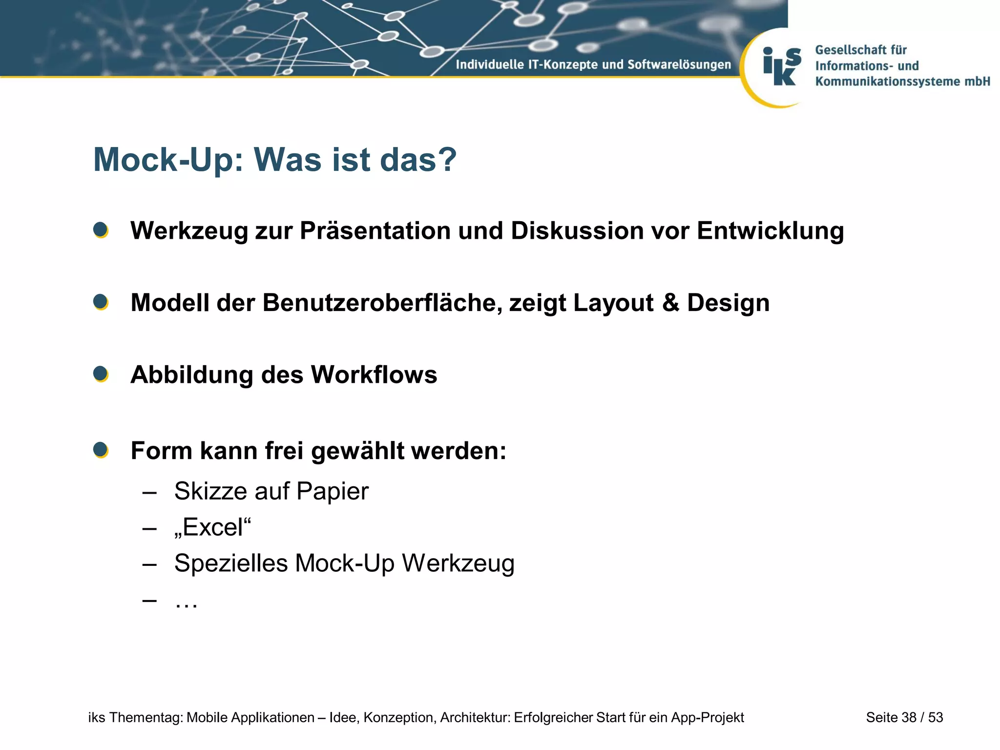 Mock-Up: Was ist das?

      Werkzeug zur Präsentation und Diskussion vor Entwicklung

      Modell der Benutzeroberfläche, zeigt Layout & Design

      Abbildung des Workflows


      Form kann frei gewählt werden:
        –     Skizze auf Papier
        –     „Excel“
        –     Spezielles Mock-Up Werkzeug
        –     …



iks Thementag: Mobile Applikationen – Idee, Konzeption, Architektur: Erfolgreicher Start für ein App-Projekt   Seite 38 / 53
 