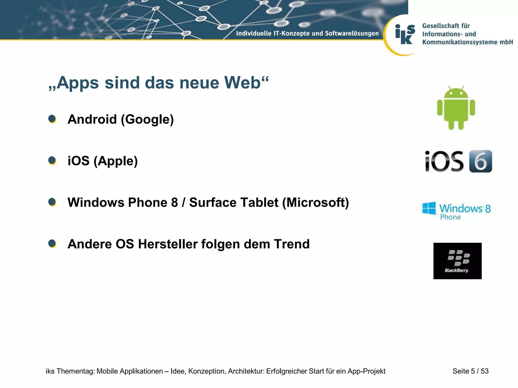 „Apps sind das neue Web“

      Android (Google)


      iOS (Apple)


      Windows Phone 8 / Surface Tablet (Microsoft)


      Andere OS Hersteller folgen dem Trend




iks Thementag: Mobile Applikationen – Idee, Konzeption, Architektur: Erfolgreicher Start für ein App-Projekt   Seite 5 / 53
 